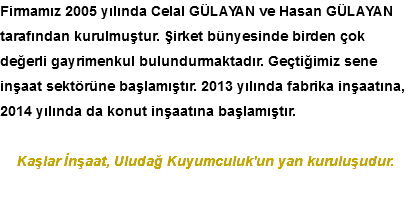 Firmamız 2005 yılında Celal GÜLAYAN ve Hasan GÜLAYAN tarafından kurulmuştur. Şirket bünyesinde birden çok değerli gayrimenkul bulundurmaktadır. Geçtiğimiz sene inşaat sektörüne başlamıştır. 2013 yılında fabrika inşaatına, 2014 yılında da konut inşaatına başlamıştır. Kaşlar İnşaat, Uludağ Kuyumculuk'un yan kuruluşudur.
